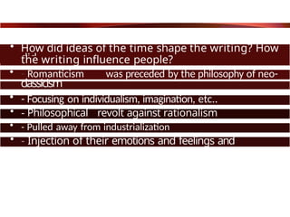 • How did ideas of the time shape the writing? How
did
the writing influence people?
• - Romanticism was preceded by the philosophy of neo-
classicism
• - Focusing on individualism, imagination, etc..
• - Philosophical revolt against rationalism
• - Pulled away from industrialization
• - Injection of their emotions and feelings and
passions.
 