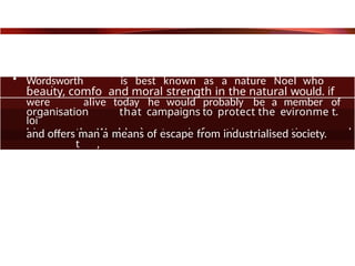 • Wordsworth is best known as a nature Noel who
found
beauty, comfo and moral strength in the natural would. if
he
were alive today he would probably be a member of
an
organisation that campaigns to protect the evironme t.
loi
him the World où nature is free t i o n corruption and
t ,
and offers man a means of escape from industrialised society.
 