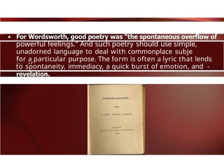 powerful feelings.” And such poetry should use simple,
unadorned language to deal with commonplace subje
for a particular purpose. The form is often a lyric that lends
itself
to spontaneity, immediacy, a quick burst of emotion, and -
 