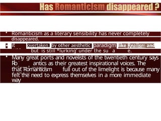 • Romanticism as a literary sensibility has never completely
disappeared.
ït
was
overtaken by other aesthetic paradigm
s
but is still *lurking’ under the su a e.
• Many great ports and novelists of the twentieth century says
the
Ro antics as their greatest inspirational voices. The
primal reason
that Romanticism full out of the limelight is because many
writers
felt the need to express themselves in a more immediate
way
 