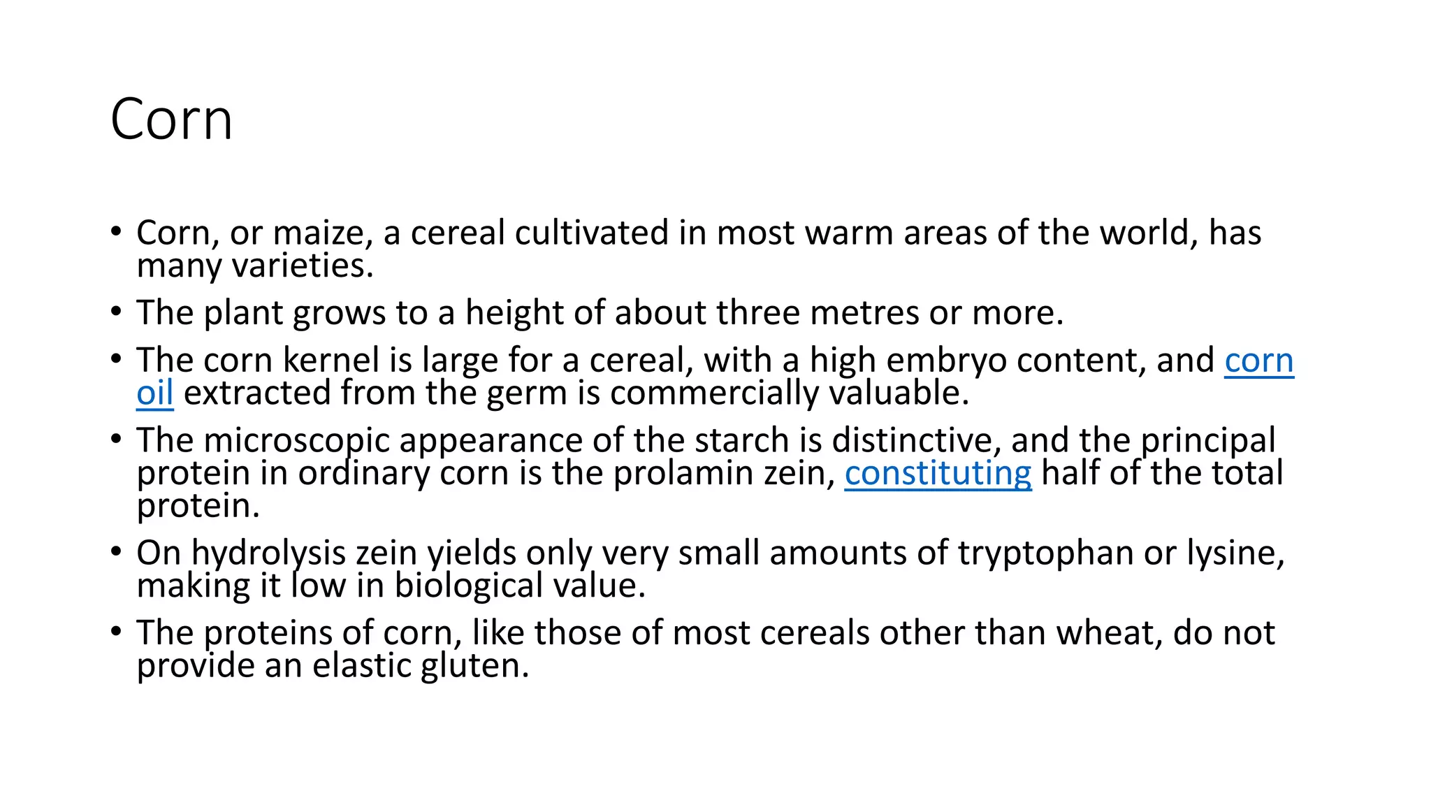 Corn
• Corn, or maize, a cereal cultivated in most warm areas of the world, has
many varieties.
• The plant grows to a height of about three metres or more.
• The corn kernel is large for a cereal, with a high embryo content, and corn
oil extracted from the germ is commercially valuable.
• The microscopic appearance of the starch is distinctive, and the principal
protein in ordinary corn is the prolamin zein, constituting half of the total
protein.
• On hydrolysis zein yields only very small amounts of tryptophan or lysine,
making it low in biological value.
• The proteins of corn, like those of most cereals other than wheat, do not
provide an elastic gluten.
 