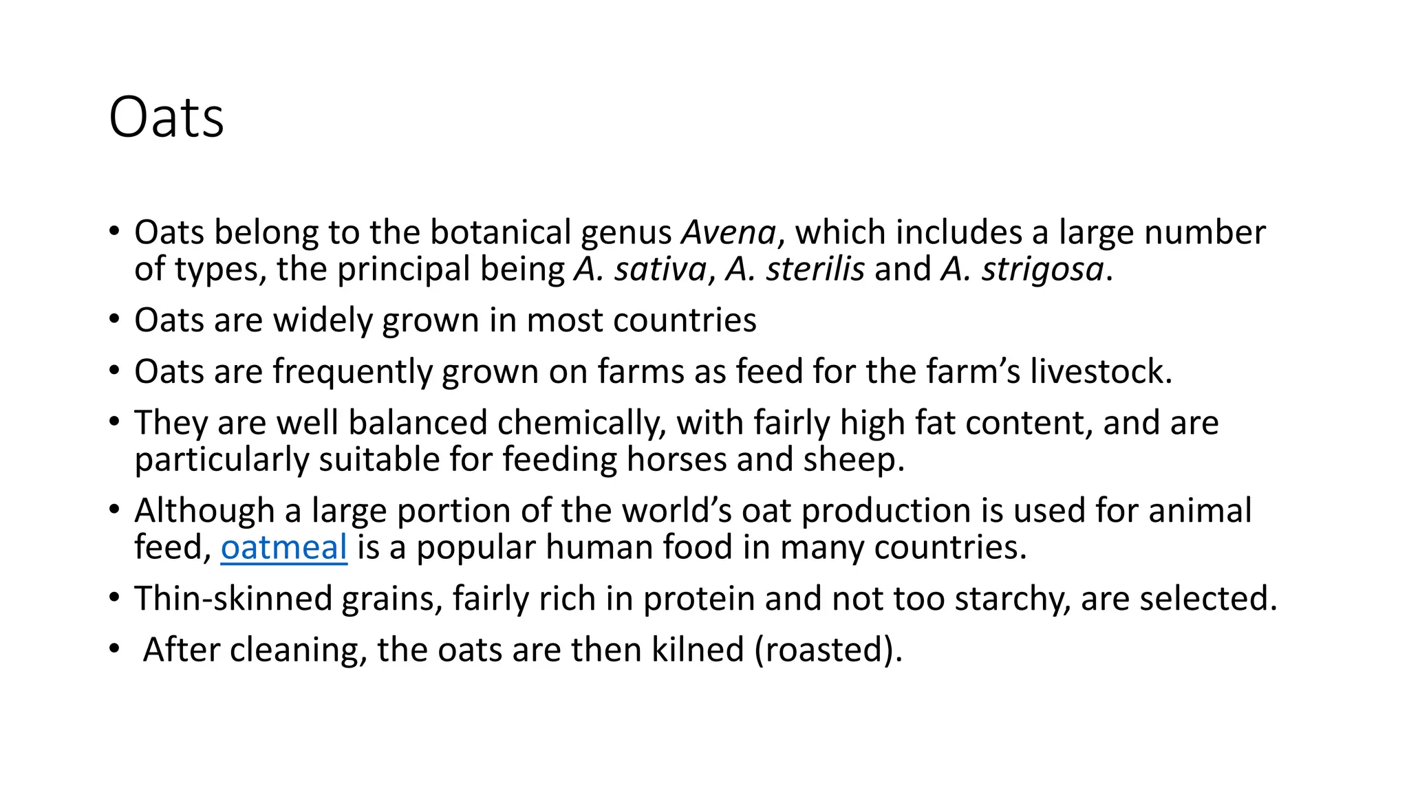 Oats
• Oats belong to the botanical genus Avena, which includes a large number
of types, the principal being A. sativa, A. sterilis and A. strigosa.
• Oats are widely grown in most countries
• Oats are frequently grown on farms as feed for the farm’s livestock.
• They are well balanced chemically, with fairly high fat content, and are
particularly suitable for feeding horses and sheep.
• Although a large portion of the world’s oat production is used for animal
feed, oatmeal is a popular human food in many countries.
• Thin-skinned grains, fairly rich in protein and not too starchy, are selected.
• After cleaning, the oats are then kilned (roasted).
 
