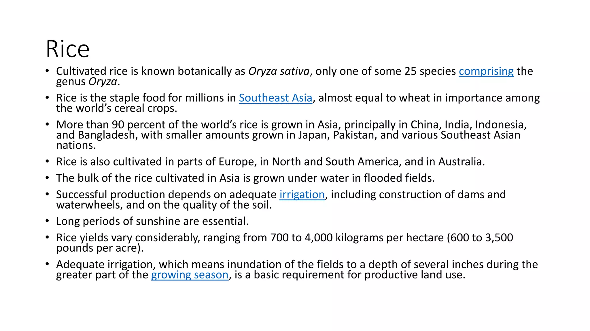 Rice
• Cultivated rice is known botanically as Oryza sativa, only one of some 25 species comprising the
genus Oryza.
• Rice is the staple food for millions in Southeast Asia, almost equal to wheat in importance among
the world’s cereal crops.
• More than 90 percent of the world’s rice is grown in Asia, principally in China, India, Indonesia,
and Bangladesh, with smaller amounts grown in Japan, Pakistan, and various Southeast Asian
nations.
• Rice is also cultivated in parts of Europe, in North and South America, and in Australia.
• The bulk of the rice cultivated in Asia is grown under water in flooded fields.
• Successful production depends on adequate irrigation, including construction of dams and
waterwheels, and on the quality of the soil.
• Long periods of sunshine are essential.
• Rice yields vary considerably, ranging from 700 to 4,000 kilograms per hectare (600 to 3,500
pounds per acre).
• Adequate irrigation, which means inundation of the fields to a depth of several inches during the
greater part of the growing season, is a basic requirement for productive land use.
 