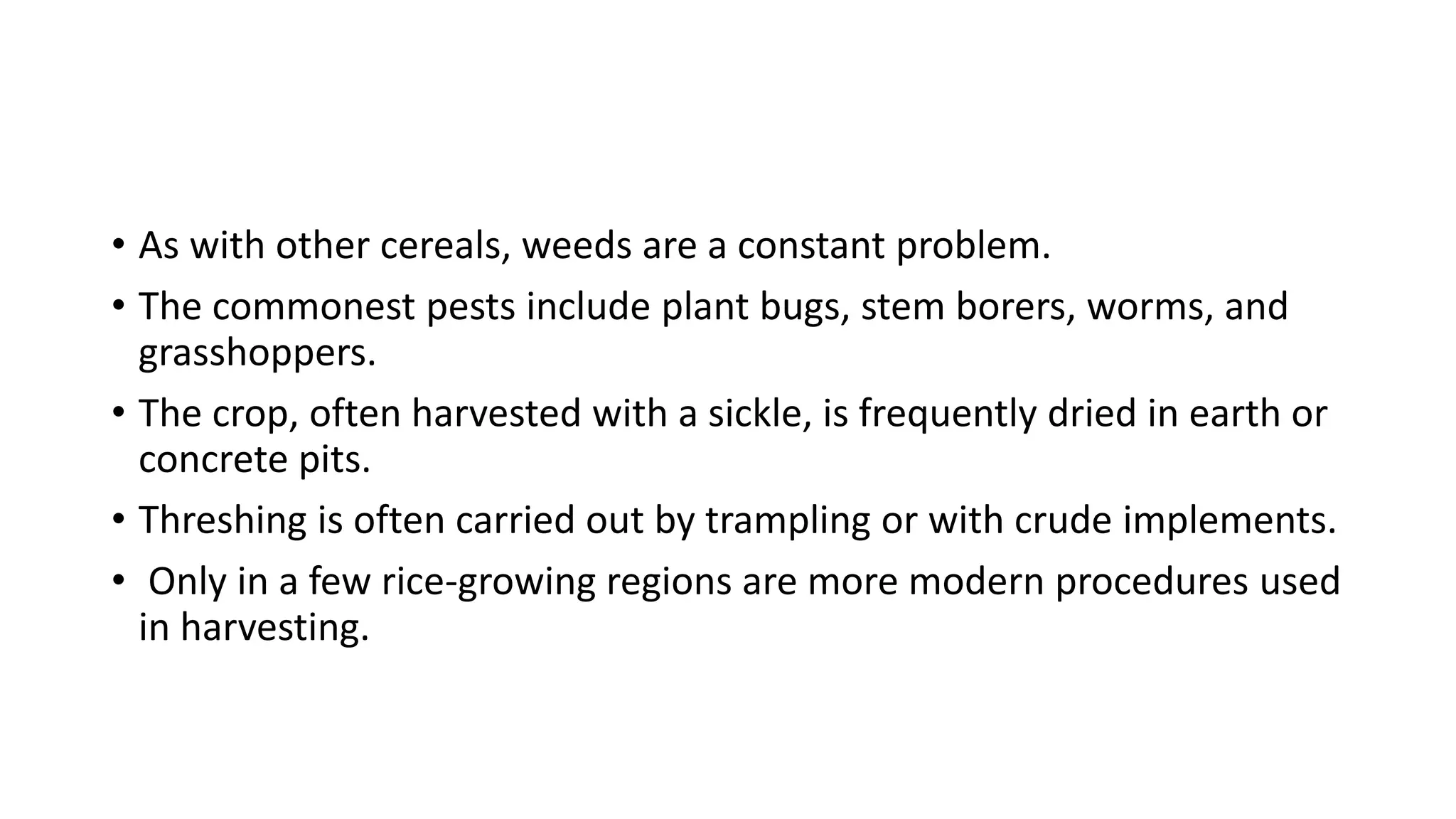 • As with other cereals, weeds are a constant problem.
• The commonest pests include plant bugs, stem borers, worms, and
grasshoppers.
• The crop, often harvested with a sickle, is frequently dried in earth or
concrete pits.
• Threshing is often carried out by trampling or with crude implements.
• Only in a few rice-growing regions are more modern procedures used
in harvesting.
 