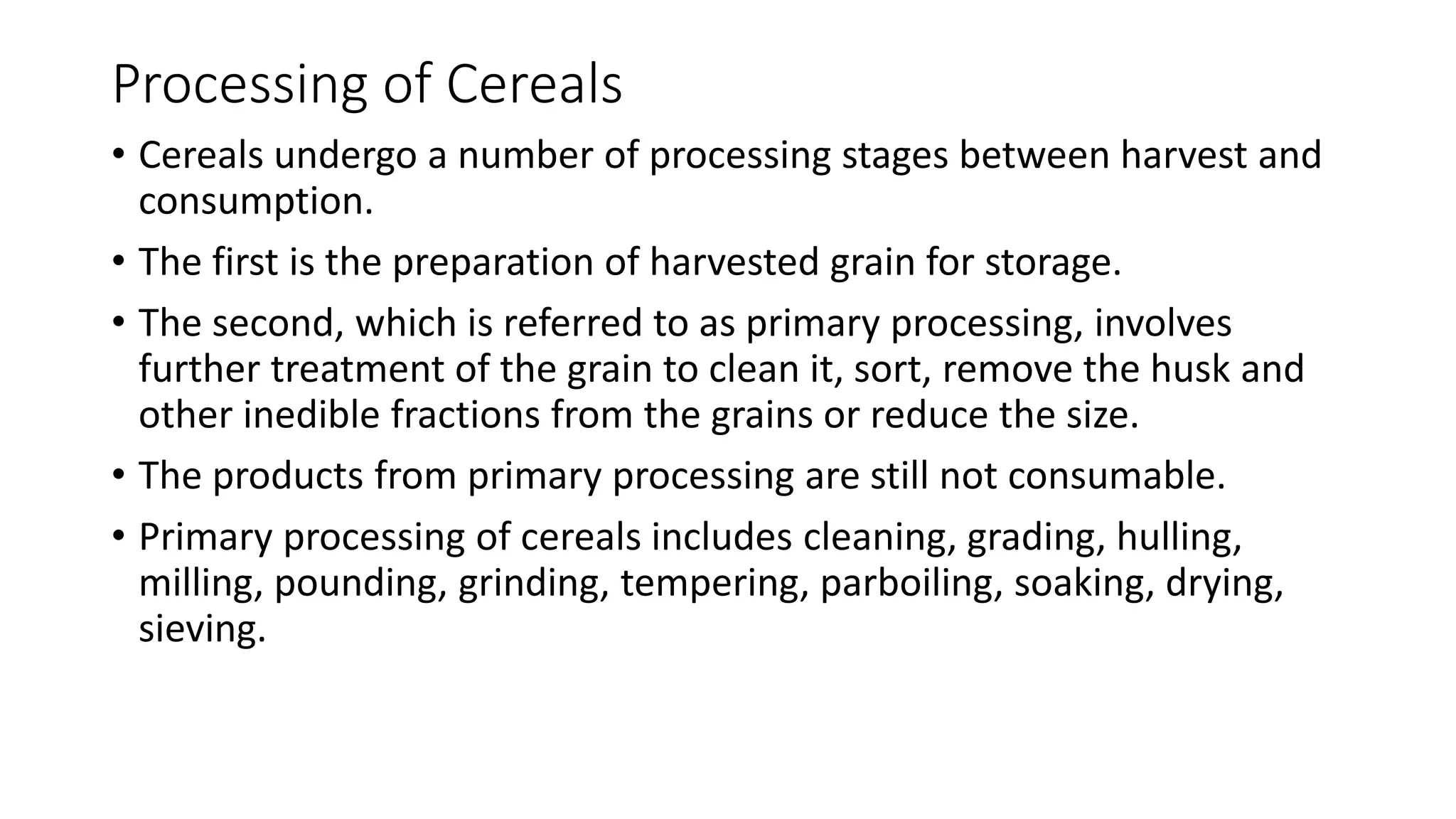 Processing of Cereals
• Cereals undergo a number of processing stages between harvest and
consumption.
• The first is the preparation of harvested grain for storage.
• The second, which is referred to as primary processing, involves
further treatment of the grain to clean it, sort, remove the husk and
other inedible fractions from the grains or reduce the size.
• The products from primary processing are still not consumable.
• Primary processing of cereals includes cleaning, grading, hulling,
milling, pounding, grinding, tempering, parboiling, soaking, drying,
sieving.
 