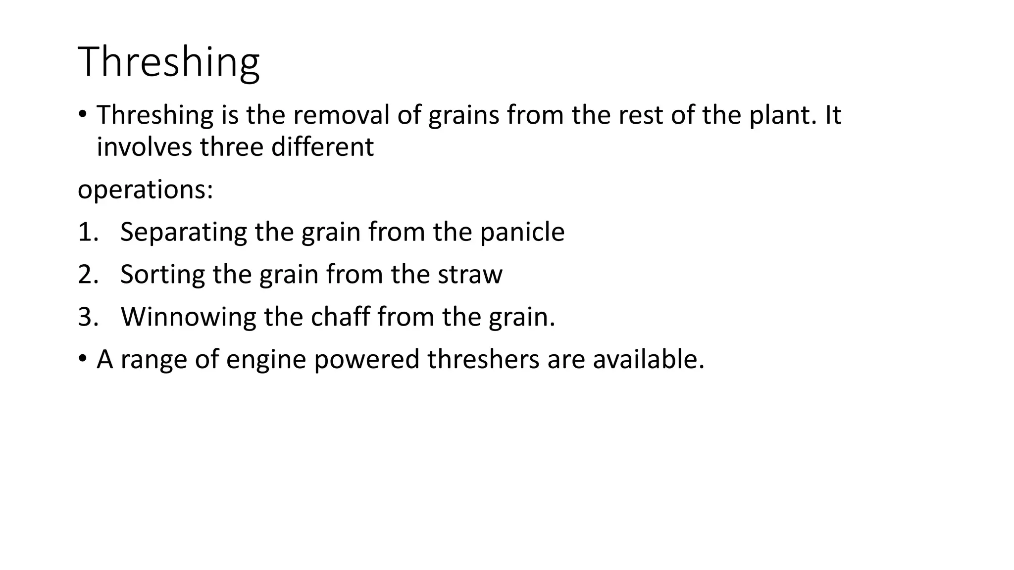 Threshing
• Threshing is the removal of grains from the rest of the plant. It
involves three different
operations:
1. Separating the grain from the panicle
2. Sorting the grain from the straw
3. Winnowing the chaff from the grain.
• A range of engine powered threshers are available.
 
