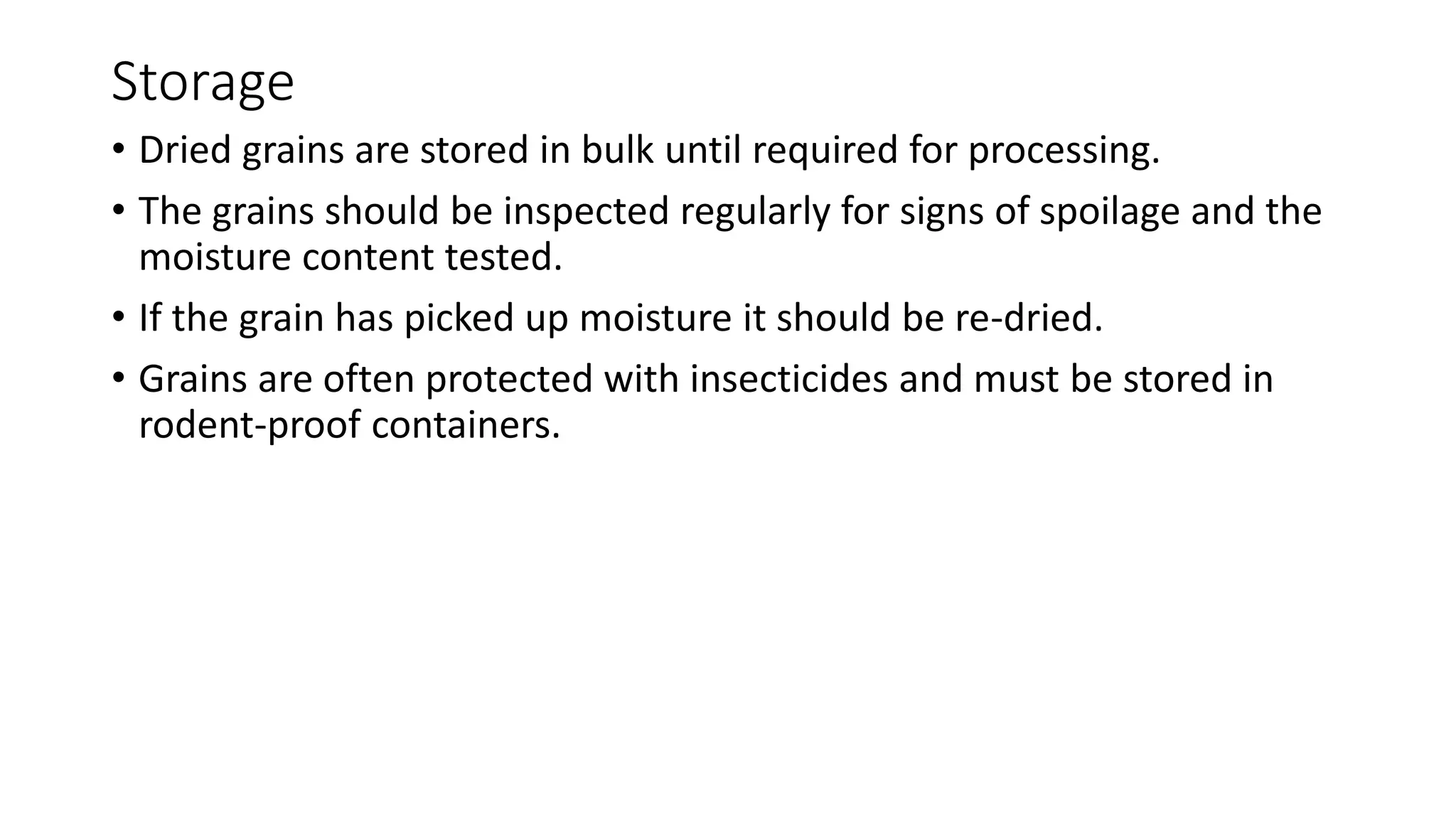 Storage
• Dried grains are stored in bulk until required for processing.
• The grains should be inspected regularly for signs of spoilage and the
moisture content tested.
• If the grain has picked up moisture it should be re-dried.
• Grains are often protected with insecticides and must be stored in
rodent-proof containers.
 