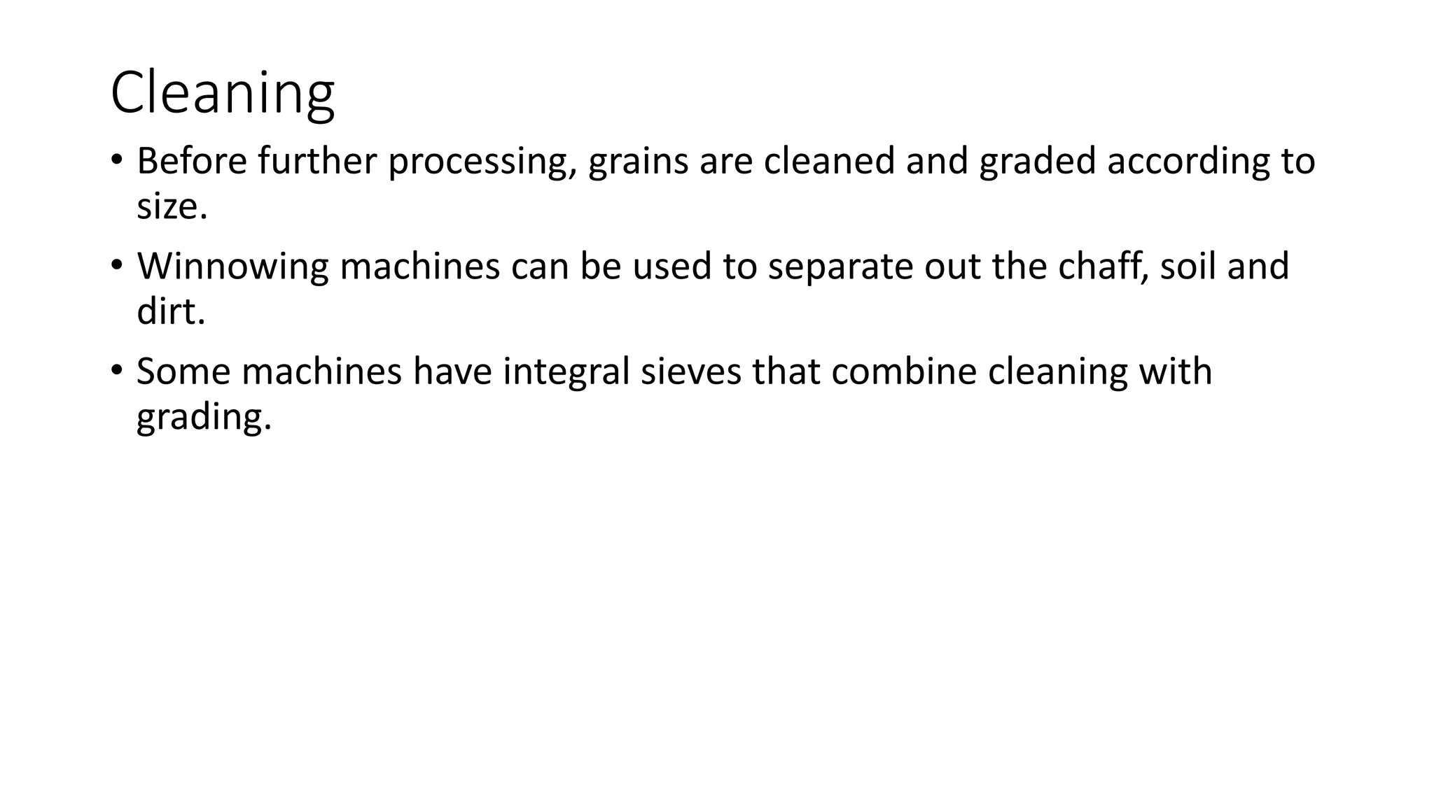 Cleaning
• Before further processing, grains are cleaned and graded according to
size.
• Winnowing machines can be used to separate out the chaff, soil and
dirt.
• Some machines have integral sieves that combine cleaning with
grading.
 