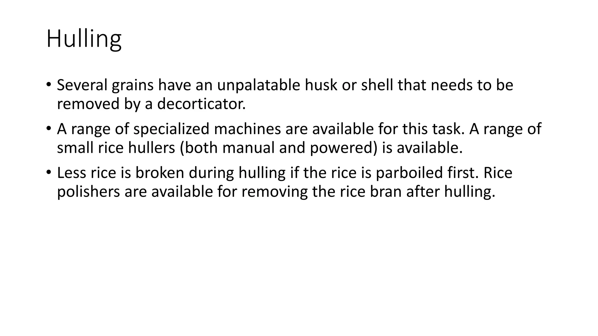 Hulling
• Several grains have an unpalatable husk or shell that needs to be
removed by a decorticator.
• A range of specialized machines are available for this task. A range of
small rice hullers (both manual and powered) is available.
• Less rice is broken during hulling if the rice is parboiled first. Rice
polishers are available for removing the rice bran after hulling.
 