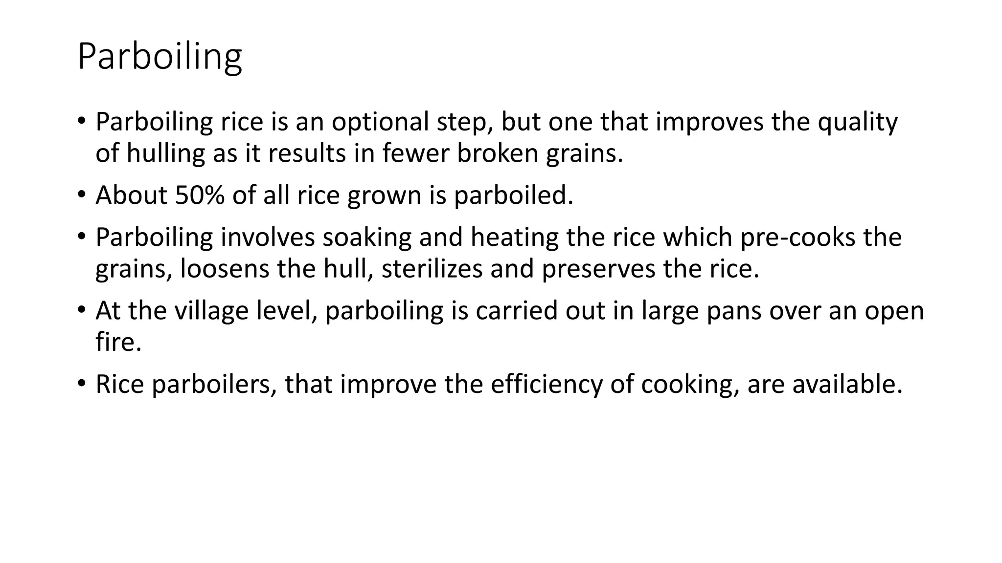Parboiling
• Parboiling rice is an optional step, but one that improves the quality
of hulling as it results in fewer broken grains.
• About 50% of all rice grown is parboiled.
• Parboiling involves soaking and heating the rice which pre-cooks the
grains, loosens the hull, sterilizes and preserves the rice.
• At the village level, parboiling is carried out in large pans over an open
fire.
• Rice parboilers, that improve the efficiency of cooking, are available.
 