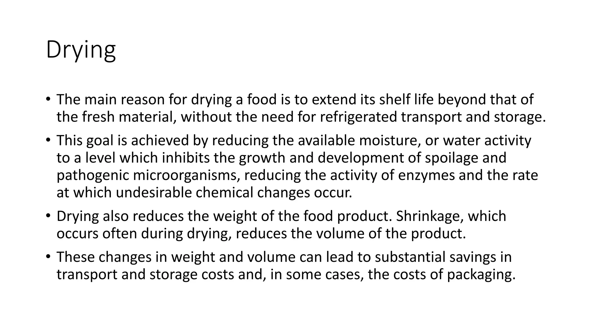 Drying
• The main reason for drying a food is to extend its shelf life beyond that of
the fresh material, without the need for refrigerated transport and storage.
• This goal is achieved by reducing the available moisture, or water activity
to a level which inhibits the growth and development of spoilage and
pathogenic microorganisms, reducing the activity of enzymes and the rate
at which undesirable chemical changes occur.
• Drying also reduces the weight of the food product. Shrinkage, which
occurs often during drying, reduces the volume of the product.
• These changes in weight and volume can lead to substantial savings in
transport and storage costs and, in some cases, the costs of packaging.
 