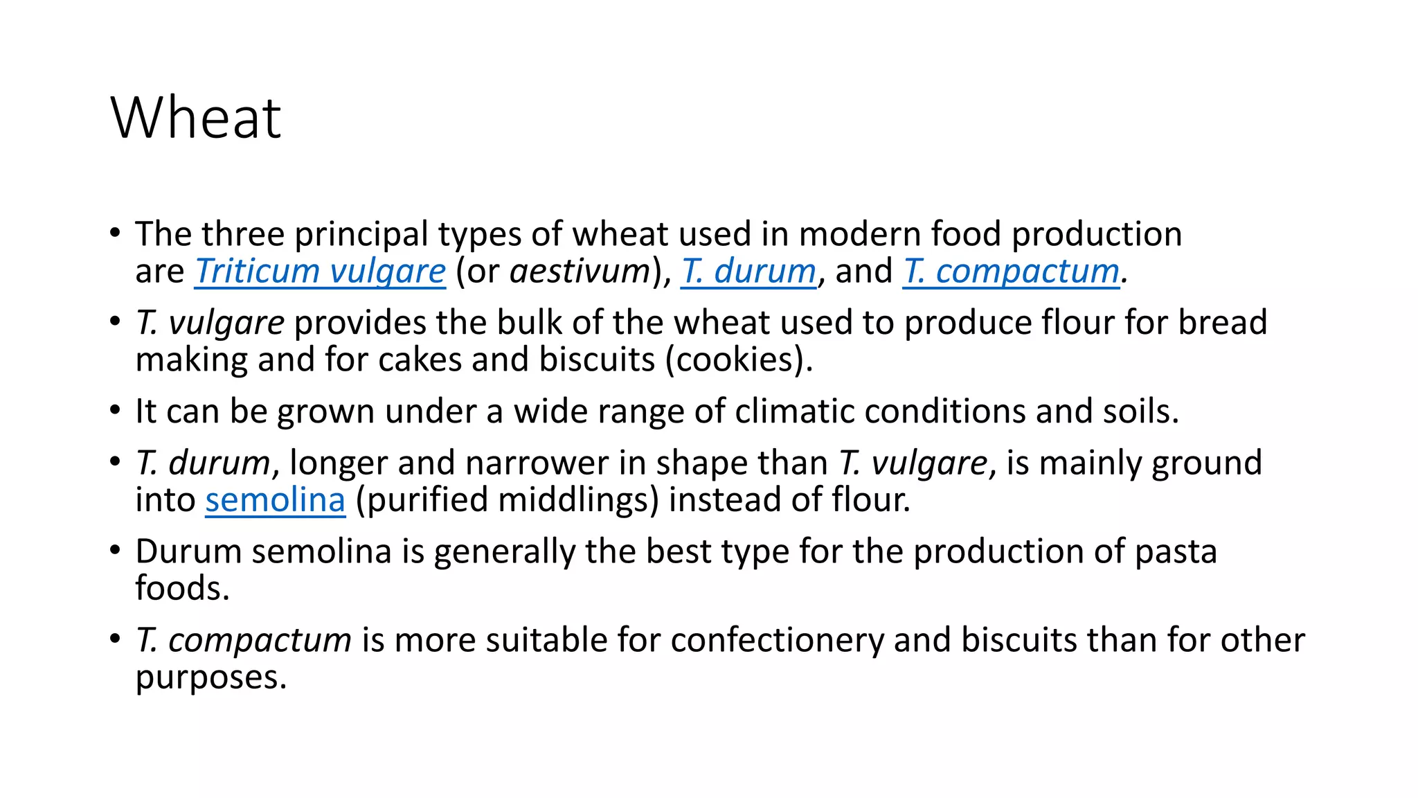 Wheat
• The three principal types of wheat used in modern food production
are Triticum vulgare (or aestivum), T. durum, and T. compactum.
• T. vulgare provides the bulk of the wheat used to produce flour for bread
making and for cakes and biscuits (cookies).
• It can be grown under a wide range of climatic conditions and soils.
• T. durum, longer and narrower in shape than T. vulgare, is mainly ground
into semolina (purified middlings) instead of flour.
• Durum semolina is generally the best type for the production of pasta
foods.
• T. compactum is more suitable for confectionery and biscuits than for other
purposes.
 
