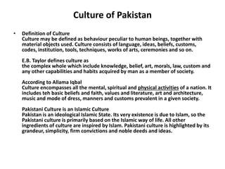Culture of Pakistan
• Definition of Culture
Culture may be defined as behaviour peculiar to human beings, together with
material objects used. Culture consists of language, ideas, beliefs, customs,
codes, institution, tools, techniques, works of arts, ceremonies and so on.
E.B. Taylor defines culture as
the complex whole which include knowledge, belief, art, morals, law, custom and
any other capabilities and habits acquired by man as a member of society.
According to Allama Iqbal
Culture encompasses all the mental, spiritual and physical activities of a nation. It
includes teh basic beliefs and faith, values and literature, art and architecture,
music and mode of dress, manners and customs prevalent in a given society.
Pakistani Culture is an Islamic Culture
Pakistan is an ideological Islamic State. Its very existence is due to Islam, so the
Pakistani culture is primarily based on the Islamic way of life. All other
ingredients of culture are inspired by Islam. Pakistani culture is highlighted by its
grandeur, simplicity, firm convictions and noble deeds and ideas.
 