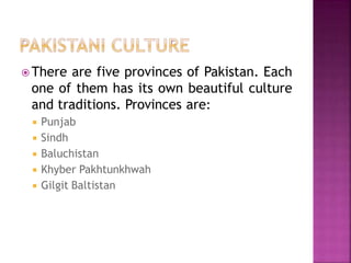  There are five provinces of Pakistan. Each
one of them has its own beautiful culture
and traditions. Provinces are:
 Punjab
 Sindh
 Baluchistan
 Khyber Pakhtunkhwah
 Gilgit Baltistan
 