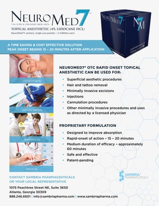 A TIME SAVING & COST EFFECTIVE SOLUTION
PEAK ONSET BEGINS 15 – 20 MINUTES AFTER APPLICATION
NeuroMed7®
OTC Rapid Onset Topical
Anesthetic can be used for:
•	 Superficial aesthetic procedures
•	 Hair and tattoo removal
•	 Minimally invasive excisions
•	 Injections
•	 Cannulation procedures
•	 Other minimally invasive procedures and uses
as directed by a licensed physician
Proprietary formulation
•	 Designed to improve absorption
•	 Rapid-onset of action – 15 – 20 minutes
•	 Medium duration of efficacy – approximately
60 minutes
•	 Safe and effective
•	 Patent-pending
Contact Sambria Pharmaceuticals
or your local representative
1075 Peachtree Street NE, Suite 3650
Atlanta, Georgia 30309
888.246.6601 | info@sambriapharma.com | www.sambriapharma.com
TOPICAL ANESTHETIC (4% LIDOCANE HCL)
NeuroMed7® sanitary, single-use packets – 3 milliliters each
 