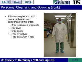 University of Kentucky / NetLearning CBL ‹#› of 46
Personnel Cleansing and Gowning (cont.)
• After washing hands, put on
non-shedding uniform
components in this order:
– Knee-length coats or coveralls
– Hair cover
– Shoe covers
– Protective gloves
– Face mask when in hood
 