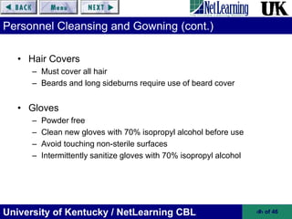 University of Kentucky / NetLearning CBL ‹#› of 46
Personnel Cleansing and Gowning (cont.)
• Hair Covers
– Must cover all hair
– Beards and long sideburns require use of beard cover
• Gloves
– Powder free
– Clean new gloves with 70% isopropyl alcohol before use
– Avoid touching non-sterile surfaces
– Intermittently sanitize gloves with 70% isopropyl alcohol
 