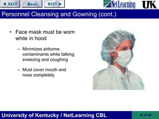 University of Kentucky / NetLearning CBL ‹#› of 46
Personnel Cleansing and Gowning (cont.)
• Face mask must be worn
while in hood
– Minimizes airborne
contaminants while talking,
sneezing and coughing
– Must cover mouth and
nose completely
 