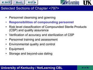 University of Kentucky / NetLearning CBL ‹#› of 46
Selected Sections of Chapter <797>
• Personnel cleansing and gowning
• Responsibilities of compounding personnel
• Risk level classification of Compounded Sterile Products
(CSP) and quality assurance
• Verification of accuracy and sterilization of CSP
• Personnel training and assessment
• Environmental quality and control
• Equipment
• Storage and beyond-use dating
 