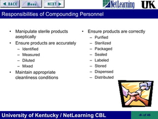 University of Kentucky / NetLearning CBL ‹#› of 46
Responsibilities of Compounding Personnel
• Manipulate sterile products
aseptically
• Ensure products are accurately
– Identified
– Measured
– Diluted
– Mixed
• Maintain appropriate
cleanliness conditions
• Ensure products are correctly
– Purified
– Sterilized
– Packaged
– Sealed
– Labeled
– Stored
– Dispensed
– Distributed
 