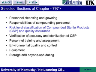 University of Kentucky / NetLearning CBL ‹#› of 46
Selected Sections of Chapter <797>
• Personnel cleansing and gowning
• Responsibilities of compounding personnel
• Risk level classification of Compounded Sterile Products
(CSP) and quality assurance
• Verification of accuracy and sterilization of CSP
• Personnel training and assessment
• Environmental quality and control
• Equipment
• Storage and beyond-use dating
 