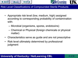University of Kentucky / NetLearning CBL ‹#› of 46
Risk Level Classifications of Compounded Sterile Products
• Appropriate risk level (low, medium, high) assigned
according to corresponding probability of contamination
with:
– Microbial (organisms, spores, endotoxins)
– Chemical or Physical (foreign chemicals or physical
matter)
• Characteristics serve as guide and are not prescriptive
• Risk level ultimately determined by professional
judgment
 