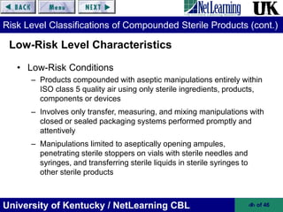 University of Kentucky / NetLearning CBL ‹#› of 46
Risk Level Classifications of Compounded Sterile Products (cont.)
• Low-Risk Conditions
– Products compounded with aseptic manipulations entirely within
ISO class 5 quality air using only sterile ingredients, products,
components or devices
– Involves only transfer, measuring, and mixing manipulations with
closed or sealed packaging systems performed promptly and
attentively
– Manipulations limited to aseptically opening ampules,
penetrating sterile stoppers on vials with sterile needles and
syringes, and transferring sterile liquids in sterile syringes to
other sterile products
Low-Risk Level Characteristics
 
