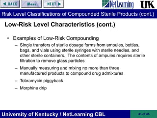 University of Kentucky / NetLearning CBL ‹#› of 46
Risk Level Classifications of Compounded Sterile Products (cont.)
• Examples of Low-Risk Compounding
– Single transfers of sterile dosage forms from ampules, bottles,
bags, and vials using sterile syringes with sterile needles, and
other sterile containers. The contents of ampules requires sterile
filtration to remove glass particles
– Manually measuring and mixing no more than three
manufactured products to compound drug admixtures
– Tobramycin piggyback
– Morphine drip
Low-Risk Level Characteristics (cont.)
 