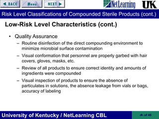 University of Kentucky / NetLearning CBL ‹#› of 46
Risk Level Classifications of Compounded Sterile Products (cont.)
• Quality Assurance
– Routine disinfection of the direct compounding environment to
minimize microbial surface contamination
– Visual conformation that personnel are properly garbed with hair
covers, gloves, masks, etc.
– Review of all products to ensure correct identity and amounts of
ingredients were compounded
– Visual inspection of products to ensure the absence of
particulates in solutions, the absence leakage from vials or bags,
accuracy of labeling
Low-Risk Level Characteristics (cont.)
 
