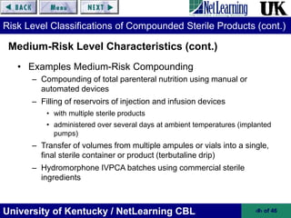 University of Kentucky / NetLearning CBL ‹#› of 46
Risk Level Classifications of Compounded Sterile Products (cont.)
• Examples Medium-Risk Compounding
– Compounding of total parenteral nutrition using manual or
automated devices
– Filling of reservoirs of injection and infusion devices
• with multiple sterile products
• administered over several days at ambient temperatures (implanted
pumps)
– Transfer of volumes from multiple ampules or vials into a single,
final sterile container or product (terbutaline drip)
– Hydromorphone IVPCA batches using commercial sterile
ingredients
Medium-Risk Level Characteristics (cont.)
 
