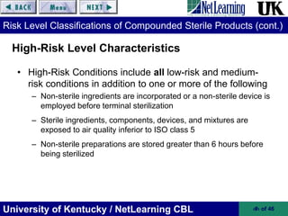 University of Kentucky / NetLearning CBL ‹#› of 46
Risk Level Classifications of Compounded Sterile Products (cont.)
• High-Risk Conditions include all low-risk and medium-
risk conditions in addition to one or more of the following
– Non-sterile ingredients are incorporated or a non-sterile device is
employed before terminal sterilization
– Sterile ingredients, components, devices, and mixtures are
exposed to air quality inferior to ISO class 5
– Non-sterile preparations are stored greater than 6 hours before
being sterilized
High-Risk Level Characteristics
 