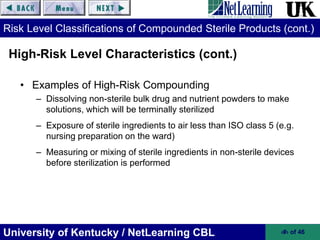 University of Kentucky / NetLearning CBL ‹#› of 46
Risk Level Classifications of Compounded Sterile Products (cont.)
• Examples of High-Risk Compounding
– Dissolving non-sterile bulk drug and nutrient powders to make
solutions, which will be terminally sterilized
– Exposure of sterile ingredients to air less than ISO class 5 (e.g.
nursing preparation on the ward)
– Measuring or mixing of sterile ingredients in non-sterile devices
before sterilization is performed
High-Risk Level Characteristics (cont.)
 