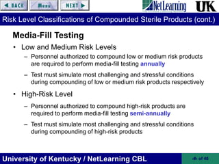 University of Kentucky / NetLearning CBL ‹#› of 46
Risk Level Classifications of Compounded Sterile Products (cont.)
• Low and Medium Risk Levels
– Personnel authorized to compound low or medium risk products
are required to perform media-fill testing annually
– Test must simulate most challenging and stressful conditions
during compounding of low or medium risk products respectively
• High-Risk Level
– Personnel authorized to compound high-risk products are
required to perform media-fill testing semi-annually
– Test must simulate most challenging and stressful conditions
during compounding of high-risk products
Media-Fill Testing
 