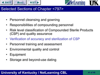 University of Kentucky / NetLearning CBL ‹#› of 46
Selected Sections of Chapter <797>
• Personnel cleansing and gowning
• Responsibilities of compounding personnel
• Risk level classification of Compounded Sterile Products
(CSP) and quality assurance
• Verification of accuracy and sterilization of CSP
• Personnel training and assessment
• Environmental quality and control
• Equipment
• Storage and beyond-use dating
 