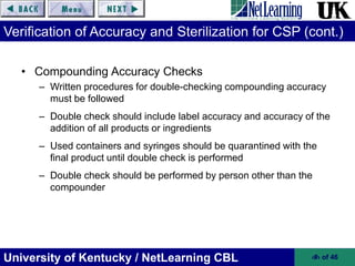 University of Kentucky / NetLearning CBL ‹#› of 46
Verification of Accuracy and Sterilization for CSP (cont.)
• Compounding Accuracy Checks
– Written procedures for double-checking compounding accuracy
must be followed
– Double check should include label accuracy and accuracy of the
addition of all products or ingredients
– Used containers and syringes should be quarantined with the
final product until double check is performed
– Double check should be performed by person other than the
compounder
 