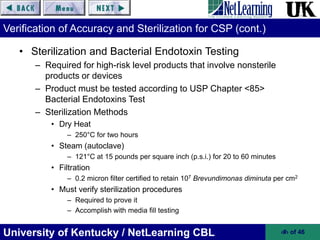 University of Kentucky / NetLearning CBL ‹#› of 46
Verification of Accuracy and Sterilization for CSP (cont.)
• Sterilization and Bacterial Endotoxin Testing
– Required for high-risk level products that involve nonsterile
products or devices
– Product must be tested according to USP Chapter <85>
Bacterial Endotoxins Test
– Sterilization Methods
• Dry Heat
– 250°C for two hours
• Steam (autoclave)
– 121°C at 15 pounds per square inch (p.s.i.) for 20 to 60 minutes
• Filtration
– 0.2 micron filter certified to retain 107 Brevundimonas diminuta per cm2
• Must verify sterilization procedures
– Required to prove it
– Accomplish with media fill testing
 