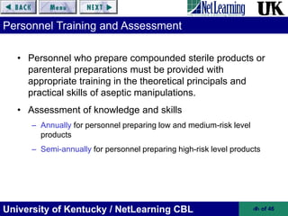 University of Kentucky / NetLearning CBL ‹#› of 46
Personnel Training and Assessment
• Personnel who prepare compounded sterile products or
parenteral preparations must be provided with
appropriate training in the theoretical principals and
practical skills of aseptic manipulations.
• Assessment of knowledge and skills
– Annually for personnel preparing low and medium-risk level
products
– Semi-annually for personnel preparing high-risk level products
 
