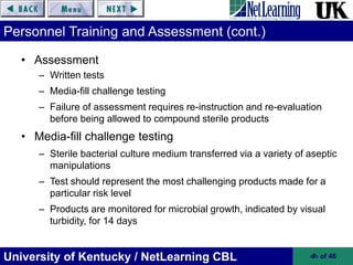 University of Kentucky / NetLearning CBL ‹#› of 46
Personnel Training and Assessment (cont.)
• Assessment
– Written tests
– Media-fill challenge testing
– Failure of assessment requires re-instruction and re-evaluation
before being allowed to compound sterile products
• Media-fill challenge testing
– Sterile bacterial culture medium transferred via a variety of aseptic
manipulations
– Test should represent the most challenging products made for a
particular risk level
– Products are monitored for microbial growth, indicated by visual
turbidity, for 14 days
 