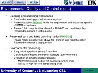 University of Kentucky / NetLearning CBL ‹#› of 46
Environmental Quality and Control (cont.)
• Cleaning and sanitizing workspaces
– Standard operating procedures are required
– Pharmacy policy PH06-05 fulfills this requirement and discusses specific
UKCMC procedures
– Please “click” on policy link above for PH06-05 and read the policy.
Required to answer a test question.
• Personnel garb and hand washing (policy PH06-04)
– Please “click” on policy link above for PH06-04 and read the policy.
Required to answer a test question.
• Environmental monitoring
– Air quality inspections (every 6 months)
– Certification of hoods and barrier isolators (every 6 months)
– Evaluation of airborne microorganisms
• Monthly for low and medium risk-level compounding areas
• Weekly for high risk-level compounding areas
 