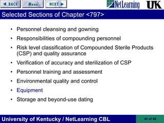 University of Kentucky / NetLearning CBL ‹#› of 46
Selected Sections of Chapter <797>
• Personnel cleansing and gowning
• Responsibilities of compounding personnel
• Risk level classification of Compounded Sterile Products
(CSP) and quality assurance
• Verification of accuracy and sterilization of CSP
• Personnel training and assessment
• Environmental quality and control
• Equipment
• Storage and beyond-use dating
 