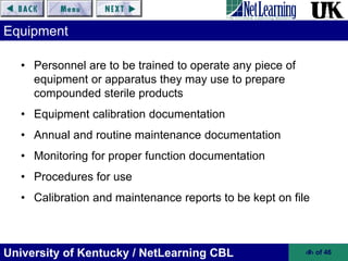 University of Kentucky / NetLearning CBL ‹#› of 46
Equipment
• Personnel are to be trained to operate any piece of
equipment or apparatus they may use to prepare
compounded sterile products
• Equipment calibration documentation
• Annual and routine maintenance documentation
• Monitoring for proper function documentation
• Procedures for use
• Calibration and maintenance reports to be kept on file
 