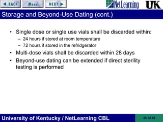 University of Kentucky / NetLearning CBL ‹#› of 46
Storage and Beyond-Use Dating (cont.)
• Single dose or single use vials shall be discarded within:
– 24 hours if stored at room temperature
– 72 hours if stored in the refridgerator
• Multi-dose vials shall be discarded within 28 days
• Beyond-use dating can be extended if direct sterility
testing is performed
 
