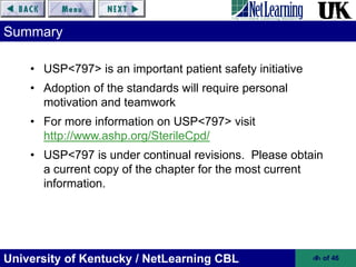 University of Kentucky / NetLearning CBL ‹#› of 46
• USP<797> is an important patient safety initiative
• Adoption of the standards will require personal
motivation and teamwork
• For more information on USP<797> visit
http://www.ashp.org/SterileCpd/
• USP<797 is under continual revisions. Please obtain
a current copy of the chapter for the most current
information.
Summary
 