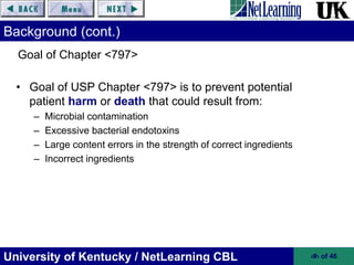 University of Kentucky / NetLearning CBL ‹#› of 46
Background (cont.)
• Goal of USP Chapter <797> is to prevent potential
patient harm or death that could result from:
– Microbial contamination
– Excessive bacterial endotoxins
– Large content errors in the strength of correct ingredients
– Incorrect ingredients
Goal of Chapter <797>
 