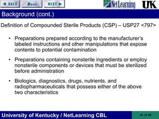University of Kentucky / NetLearning CBL ‹#› of 46
Background (cont.)
• Preparations prepared according to the manufacturer’s
labeled instructions and other manipulations that expose
contents to potential contamination
• Preparations containing nonsterile ingredients or employ
nonsterile components or devices that must be sterilized
before administration
• Biologics, diagnostics, drugs, nutrients, and
radiopharmaceuticals that possess either of the above
two characteristics
Definition of Compounded Sterile Products (CSP) – USP27 <797>
 