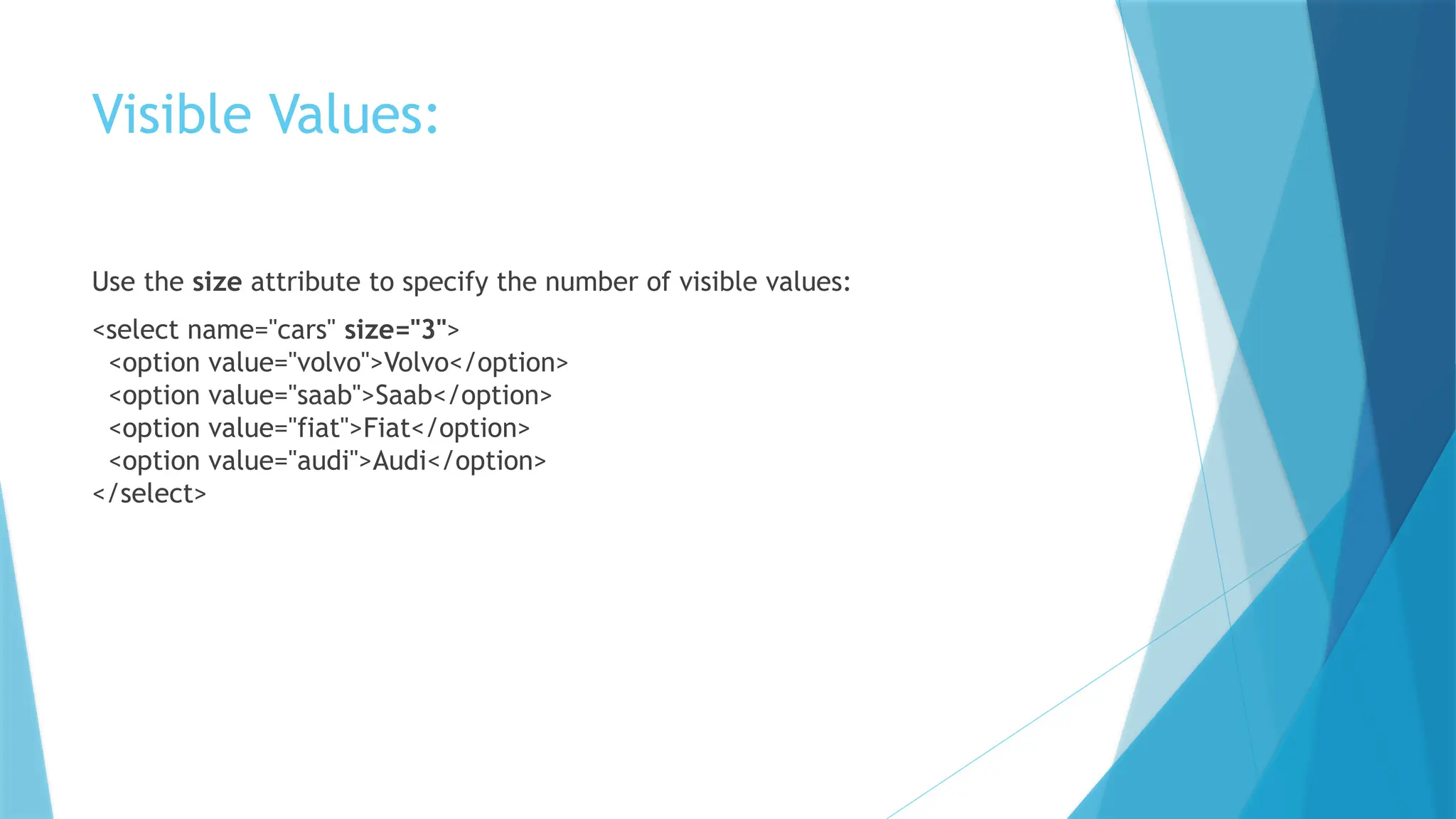 Visible Values:
Use the size attribute to specify the number of visible values:
<select name="cars" size="3">
<option value="volvo">Volvo</option>
<option value="saab">Saab</option>
<option value="fiat">Fiat</option>
<option value="audi">Audi</option>
</select>
 