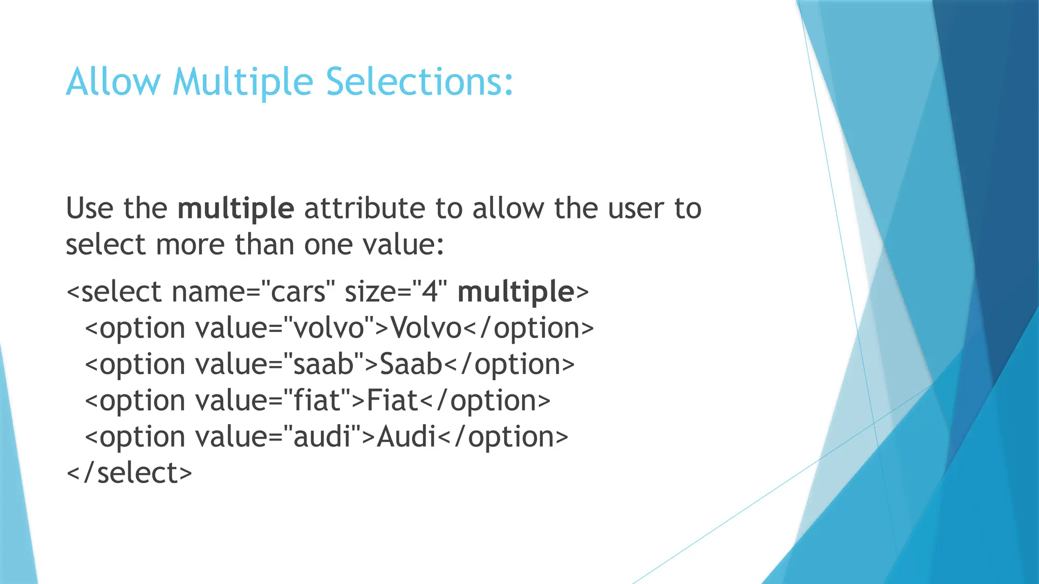 Allow Multiple Selections:
Use the multiple attribute to allow the user to
select more than one value:
<select name="cars" size="4" multiple>
<option value="volvo">Volvo</option>
<option value="saab">Saab</option>
<option value="fiat">Fiat</option>
<option value="audi">Audi</option>
</select>
 