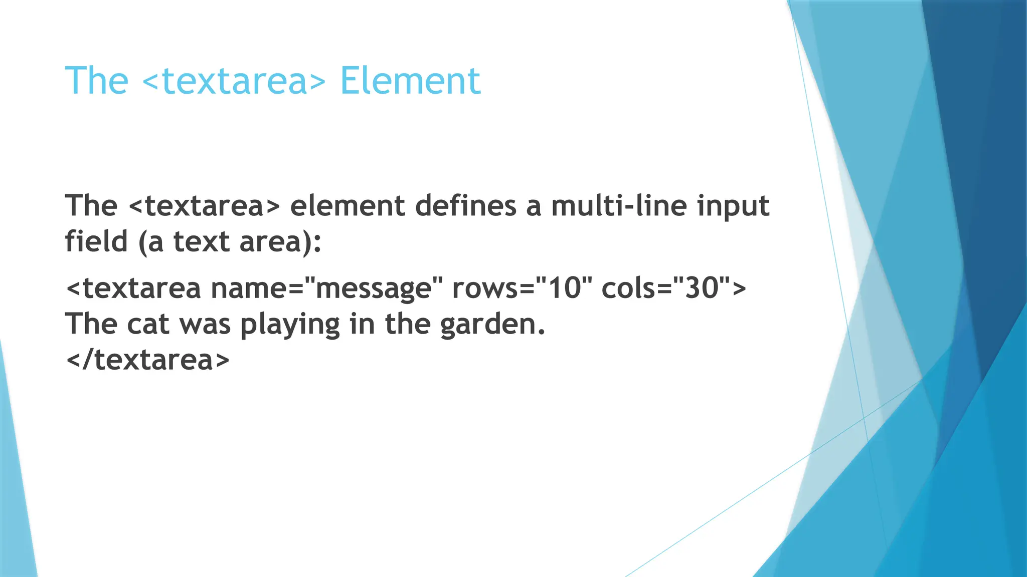 The <textarea> Element
The <textarea> element defines a multi-line input
field (a text area):
<textarea name="message" rows="10" cols="30">
The cat was playing in the garden.
</textarea>
 