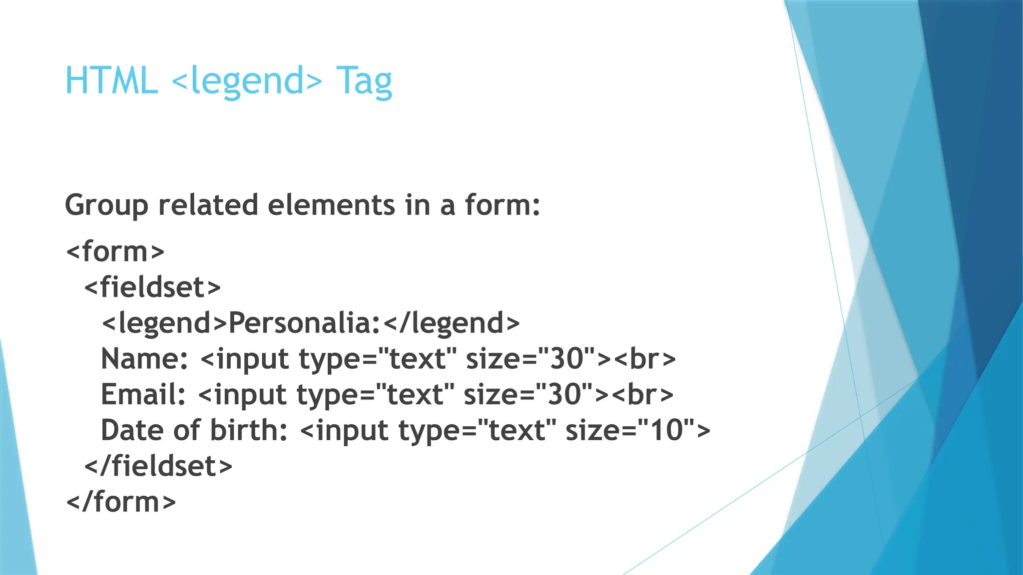 HTML <legend> Tag
Group related elements in a form:
<form>
<fieldset>
<legend>Personalia:</legend>
Name: <input type="text" size="30"><br>
Email: <input type="text" size="30"><br>
Date of birth: <input type="text" size="10">
</fieldset>
</form>
 