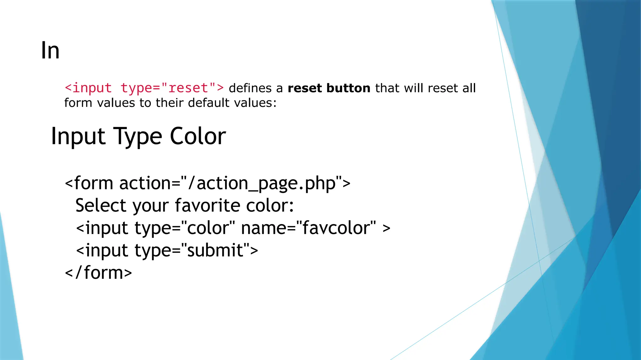 Input Type Reset
<input type="reset"> defines a reset button that will reset all
form values to their default values:
Input Type Color
<form action="/action_page.php">
Select your favorite color:
<input type="color" name="favcolor" >
<input type="submit">
</form>
 